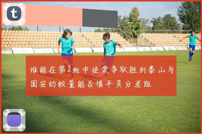 谁能在第2轮中逆袭争取胜利泰山与国安的较量能否填平负分差距