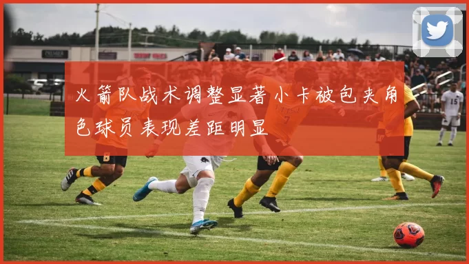 火箭队战术调整显著小卡被包夹角色球员表现差距明显