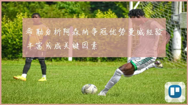 希勒分析阿森纳争冠优势曼城经验丰富或成关键因素