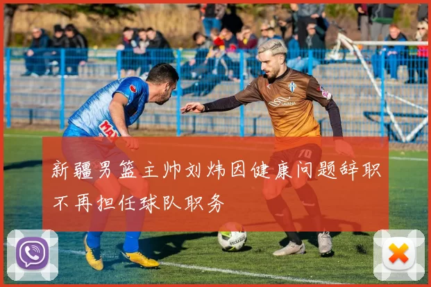 新疆男篮主帅刘炜因健康问题辞职不再担任球队职务