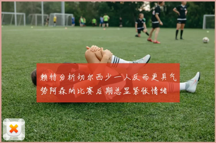 赖特分析切尔西少一人反而更具气势阿森纳比赛后期总显紧张情绪
