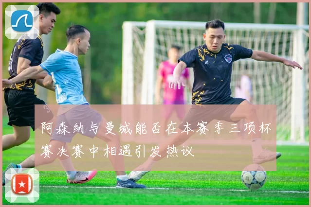 阿森纳与曼城能否在本赛季三项杯赛决赛中相遇引发热议