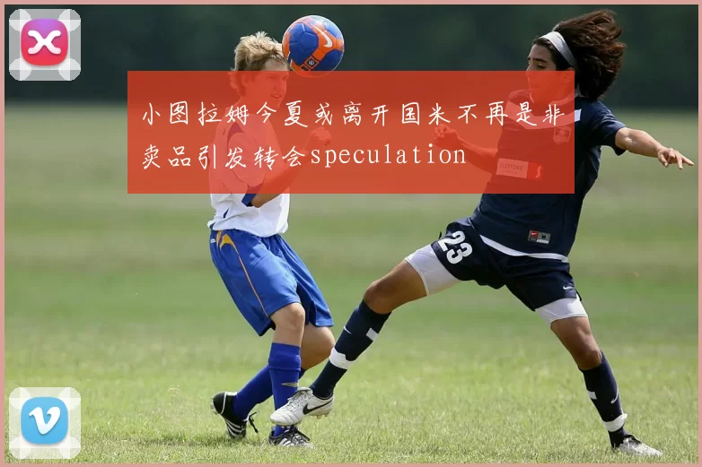 小图拉姆今夏或离开国米不再是非卖品引发转会speculation
