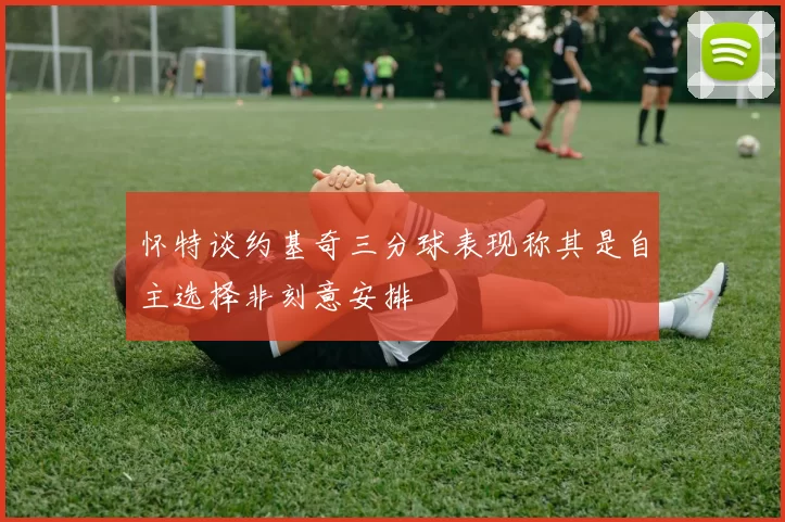 怀特谈约基奇三分球表现称其是自主选择非刻意安排