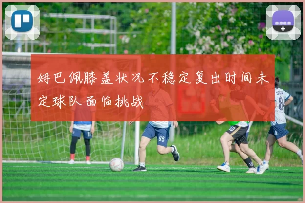 姆巴佩膝盖状况不稳定复出时间未定球队面临挑战