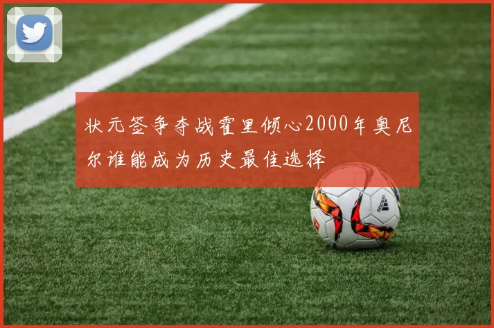 状元签争夺战霍里倾心2000年奥尼尔谁能成为历史最佳选择