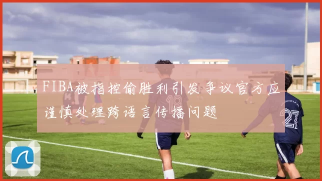 FIBA被指控偷胜利引发争议官方应谨慎处理跨语言传播问题