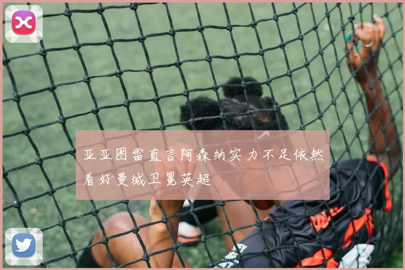 亚亚图雷直言阿森纳实力不足依然看好曼城卫冕英超