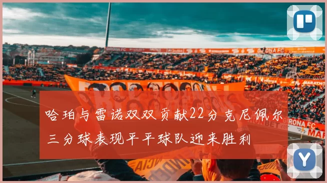 哈珀与雷诺双双贡献22分克尼佩尔三分球表现平平球队迎来胜利