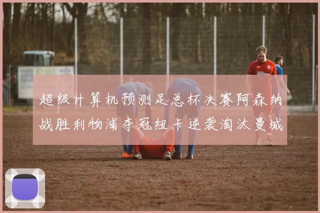 超级计算机预测足总杯决赛阿森纳战胜利物浦夺冠纽卡逆袭淘汰曼城