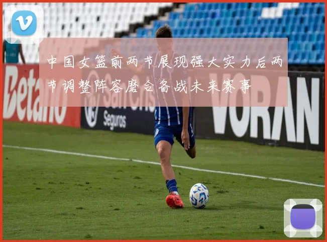 中国女篮前两节展现强大实力后两节调整阵容磨合备战未来赛事