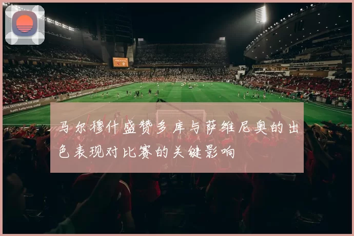 马尔穆什盛赞多库与萨维尼奥的出色表现对比赛的关键影响