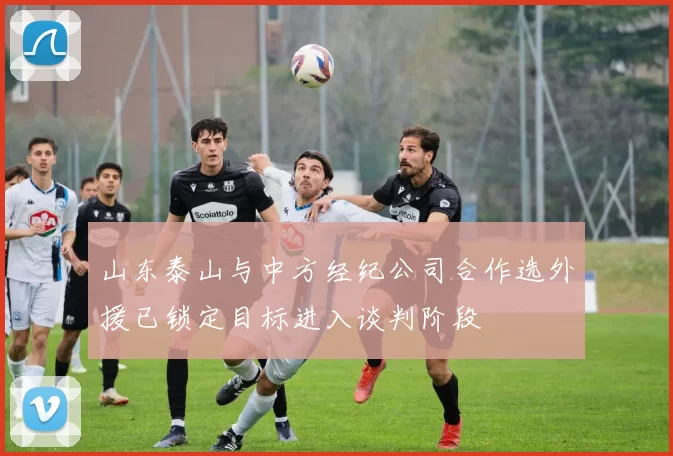 山东泰山与中方经纪公司合作选外援已锁定目标进入谈判阶段