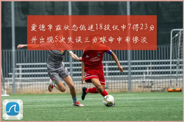 爱德华兹状态低迷18投仅中7得23分并出现5次失误三分球命中率惨淡