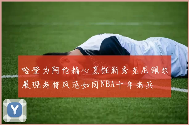 哈登为阿伦精心烹饪新秀克尼佩尔展现老将风范如同NBA十年老兵