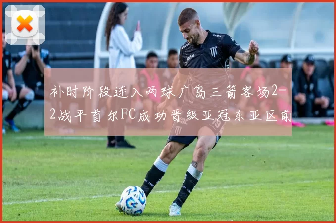 补时阶段连入两球广岛三箭客场2-2战平首尔FC成功晋级亚冠东亚区前四