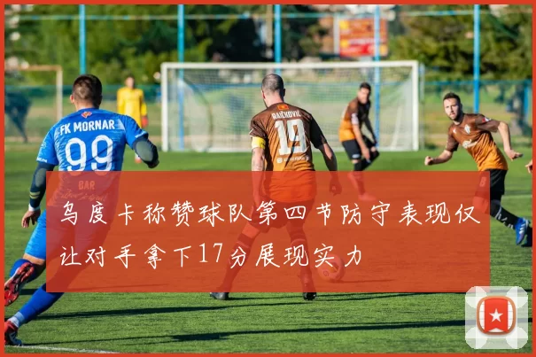 乌度卡称赞球队第四节防守表现仅让对手拿下17分展现实力
