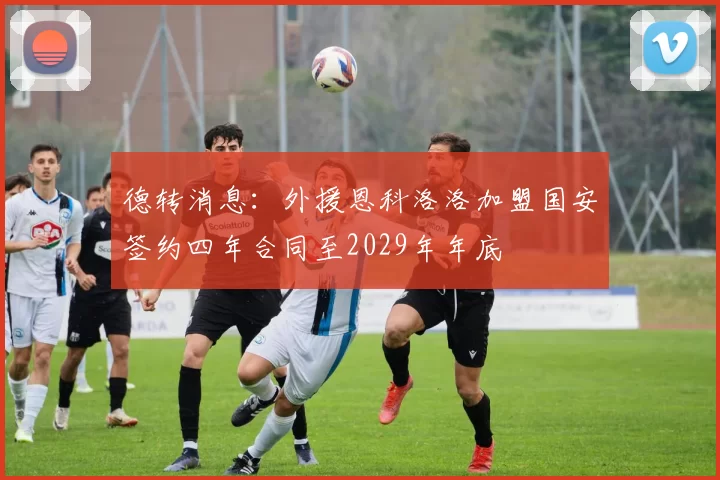 德转消息：外援恩科洛洛加盟国安签约四年合同至2029年年底