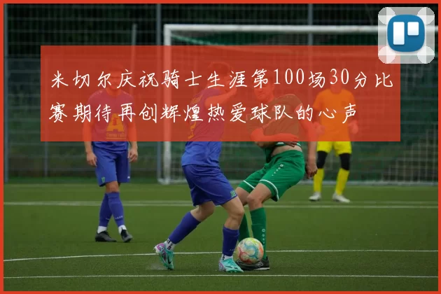 米切尔庆祝骑士生涯第100场30分比赛期待再创辉煌热爱球队的心声