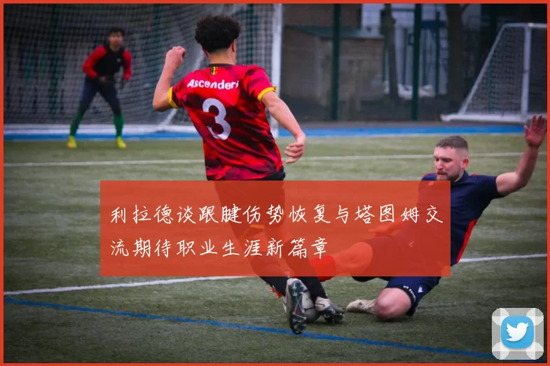 利拉德谈跟腱伤势恢复与塔图姆交流期待职业生涯新篇章
