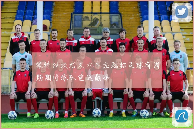 蒙特拉谈尤文六年无冠称足球有周期期待球队重返巅峰