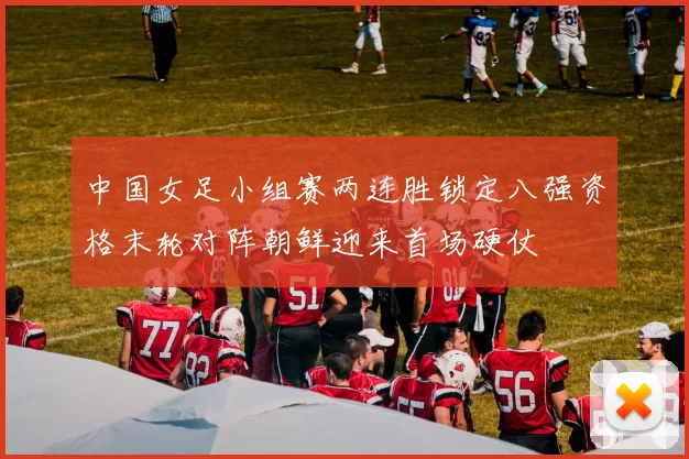 中国女足小组赛两连胜锁定八强资格末轮对阵朝鲜迎来首场硬仗