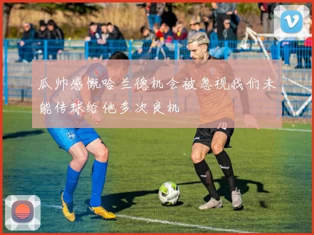 瓜帅感慨哈兰德机会被忽视我们未能传球给他多次良机