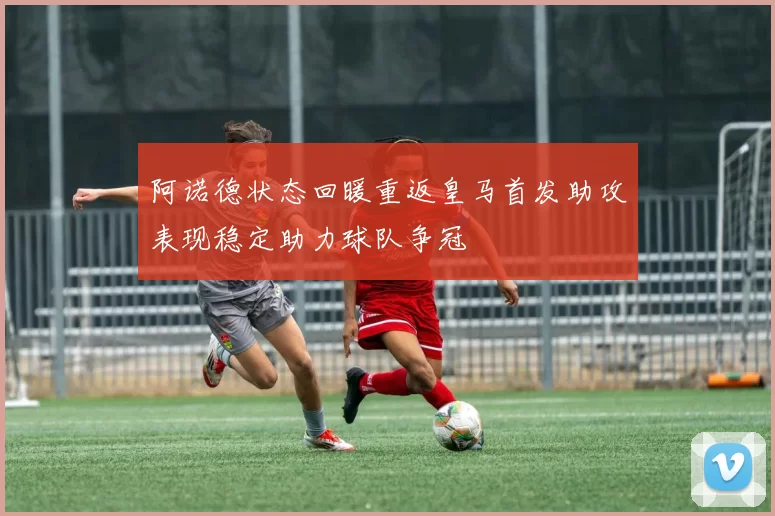阿诺德状态回暖重返皇马首发助攻表现稳定助力球队争冠