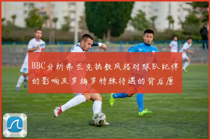BBC分析弗兰克执教风格对球队纪律的影响及罗梅罗特殊待遇的背后原因